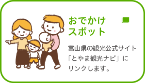 おでかけスポットを探す 富山県の観光公式サイト「とやま観光ナビ」にリンクします。
